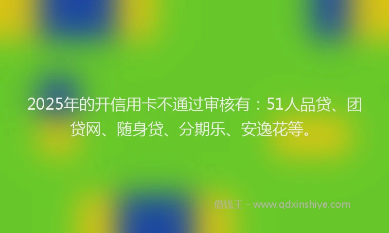 2025年的开信用卡不通过审核有：51人品贷、团贷网、随身贷、分期乐、安逸花等。