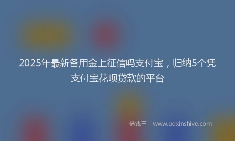 2025年最新备用金上征信吗支付宝，归纳5个凭支付宝花呗贷款的平台