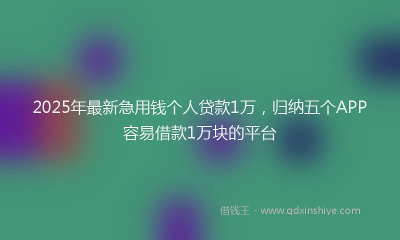 2025年最新急用钱个人贷款1万，归纳五个APP容易借款1万块的平台