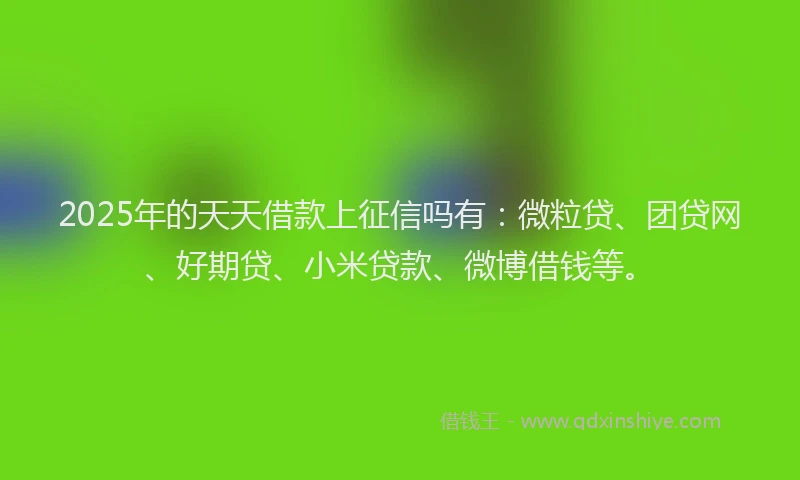 2025年的天天借款上征信吗有：微粒贷、团贷网、好期贷、小米贷款、微博借钱等。