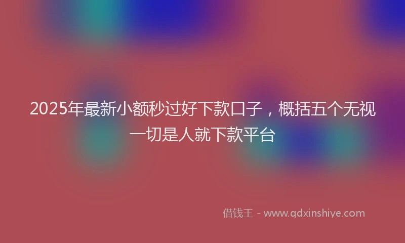 2025年最新小额秒过好下款口子，概括五个无视一切是人就下款平台