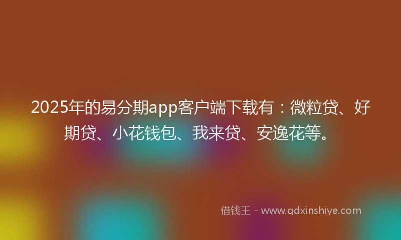 2025年的易分期app客户端下载有：微粒贷、好期贷、小花钱包、我来贷、安逸花等。