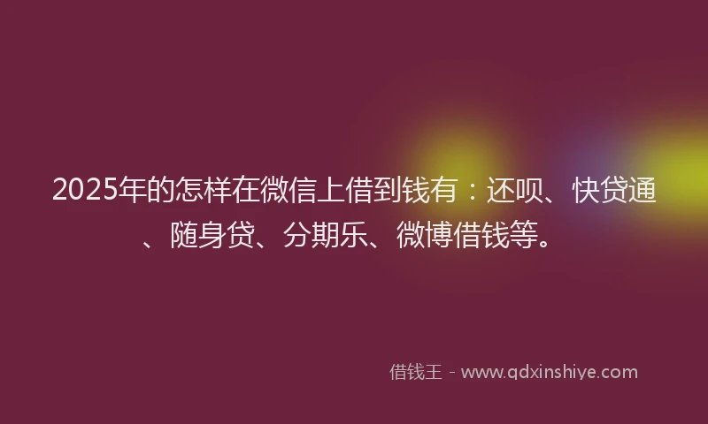 2025年的怎样在微信上借到钱有：还呗、快贷通、随身贷、分期乐、微博借钱等。
