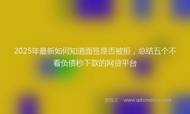 2025年最新如何知道面签是否被拒，总结五个不看负债秒下款的网贷平台