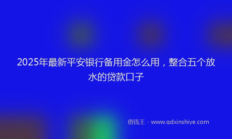 2025年最新平安银行备用金怎么用，整合五个放水的贷款口子
