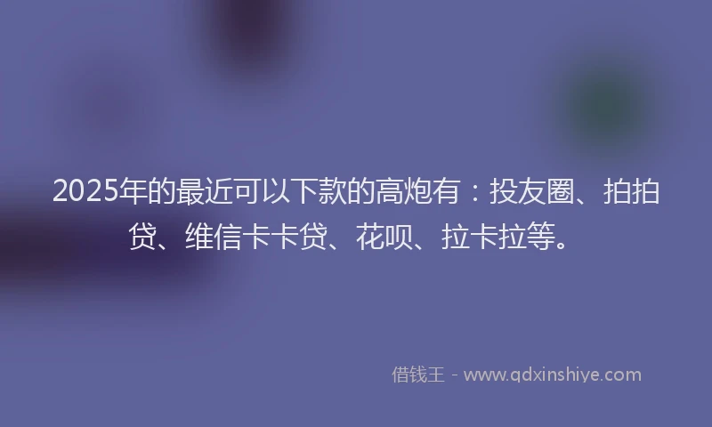 2025年的最近可以下款的高炮有:投友圈、拍拍贷、维信卡卡贷、花呗、拉卡拉等。