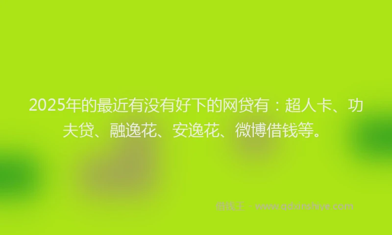 2025年的最近有没有好下的网贷有：超人卡、功夫贷、融逸花、安逸花、微博借钱等。