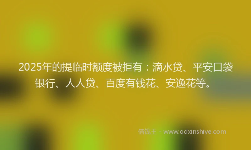 2025年的提临时额度被拒有：滴水贷、平安口袋银行、人人贷、百度有钱花、安逸花等。