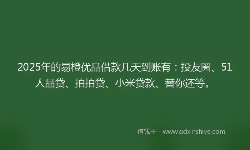 2025年的易橙优品借款几天到账有：投友圈、51人品贷、拍拍贷、小米贷款、替你还等。