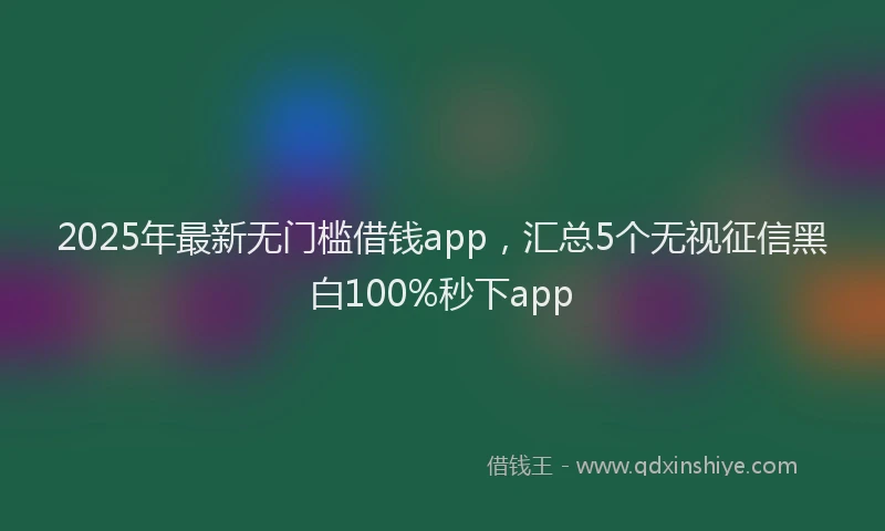 2025年最新无门槛借钱app，汇总5个无视征信黑白100%秒下app