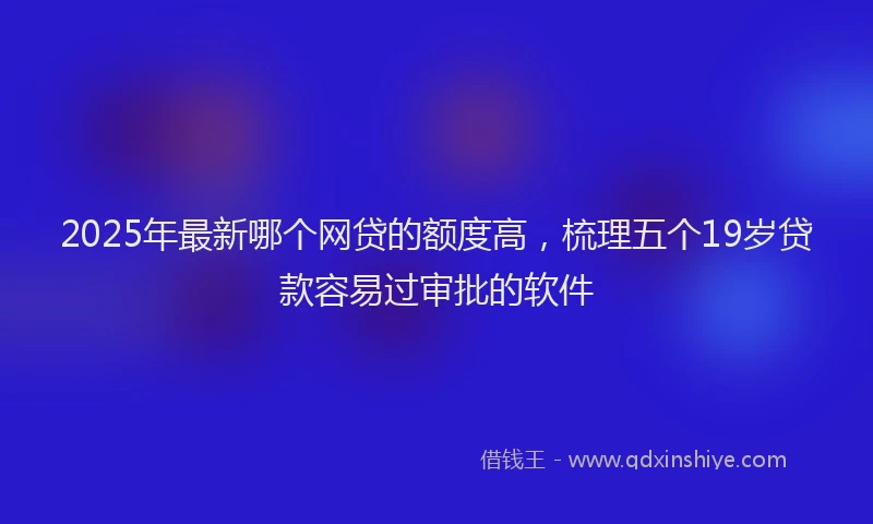 2025年最新哪个网贷的额度高，梳理五个19岁贷款容易过审批的软件