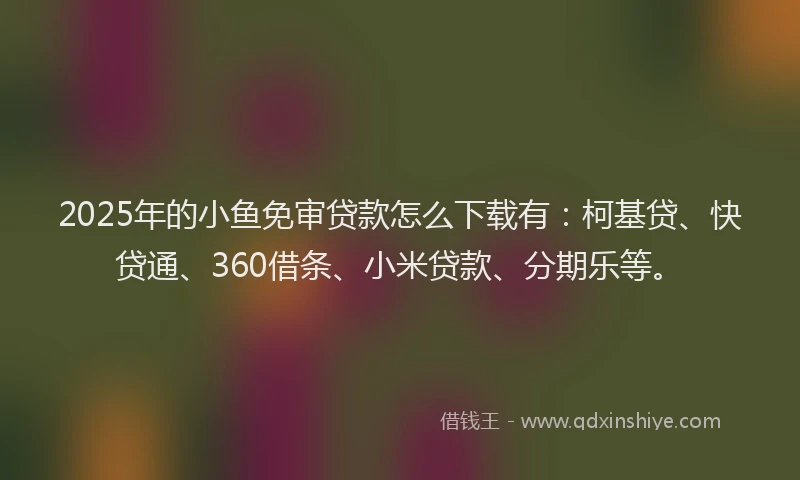 2025年的小鱼免审贷款怎么下载有：柯基贷、快贷通、360借条、小米贷款、分期乐等。