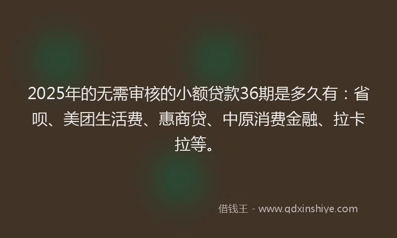 2025年的无需审核的小额贷款36期是多久有：省呗、美团生活费、惠商贷、中原消费金融、拉卡拉等。