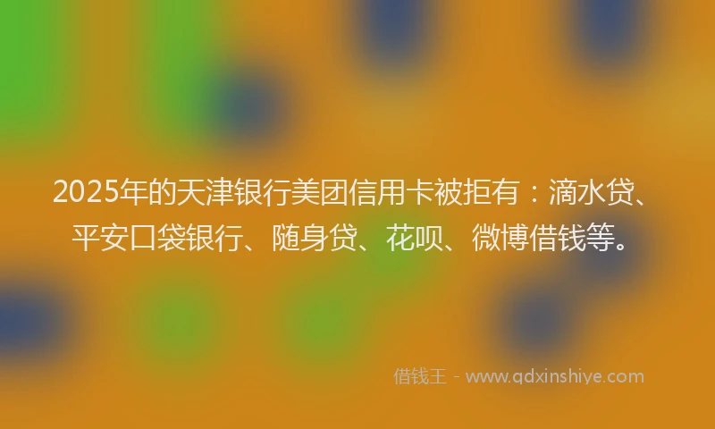 2025年的天津银行美团信用卡被拒有：滴水贷、平安口袋银行、随身贷、花呗、微博借钱等。