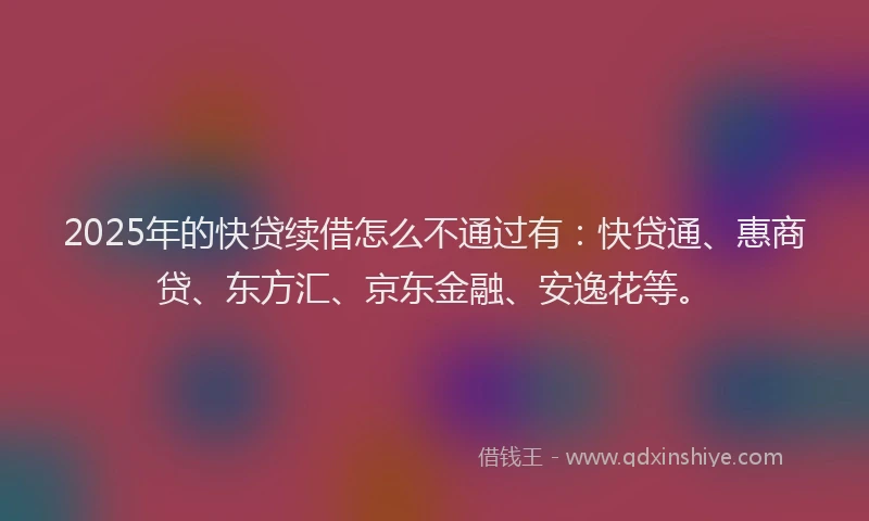 2025年的快贷续借怎么不通过有：快贷通、惠商贷、东方汇、京东金融、安逸花等。