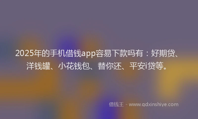 2025年的手机借钱app容易下款吗有：好期贷、洋钱罐、小花钱包、替你还、平安i贷等。