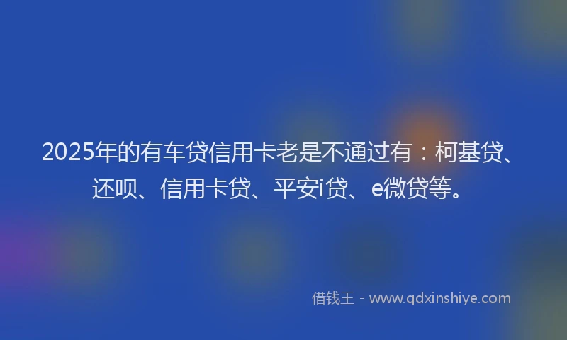 2025年的有车贷信用卡老是不通过有：柯基贷、还呗、信用卡贷、平安i贷、e微贷等。