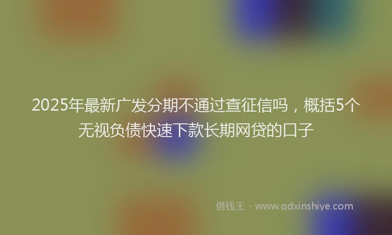 2025年最新广发分期不通过查征信吗，概括5个无视负债快速下款长期网贷的口子