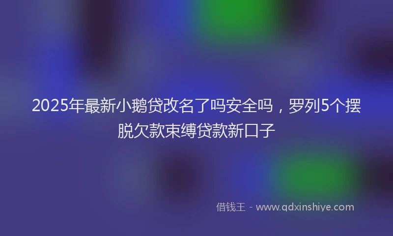 2025年最新小鹅贷改名了吗安全吗，罗列5个摆脱欠款束缚贷款新口子