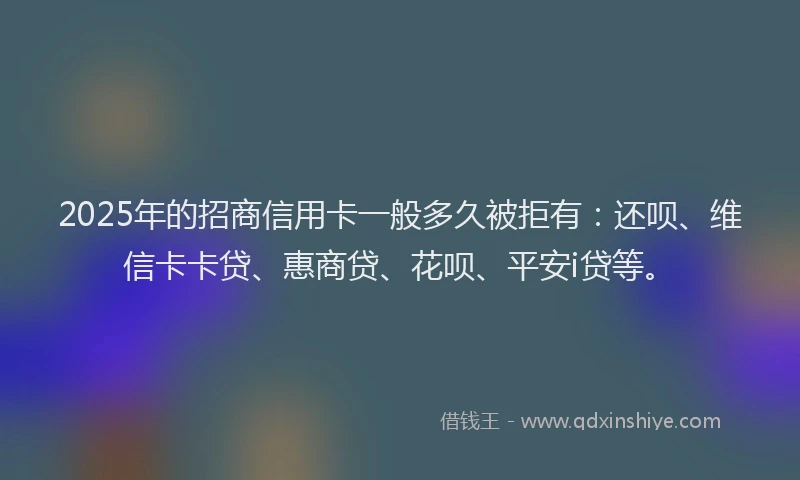 2025年的招商信用卡一般多久被拒有：还呗、维信卡卡贷、惠商贷、花呗、平安i贷等。
