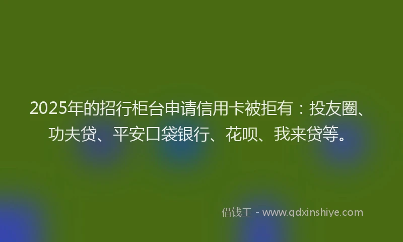2025年的招行柜台申请信用卡被拒有：投友圈、功夫贷、平安口袋银行、花呗、我来贷等。