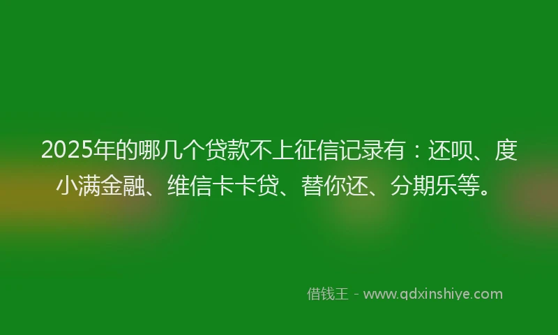 2025年的哪几个贷款不上征信记录有：还呗、度小满金融、维信卡卡贷、替你还、分期乐等。