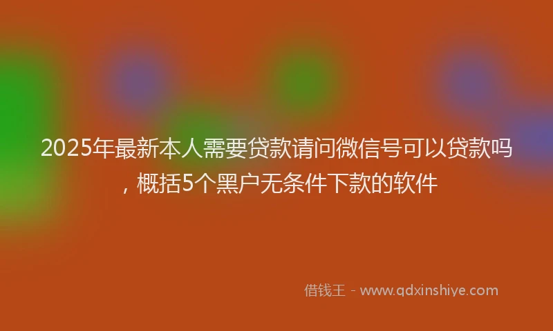 2025年最新本人需要贷款请问微信号可以贷款吗，概括5个黑户无条件下款的软件