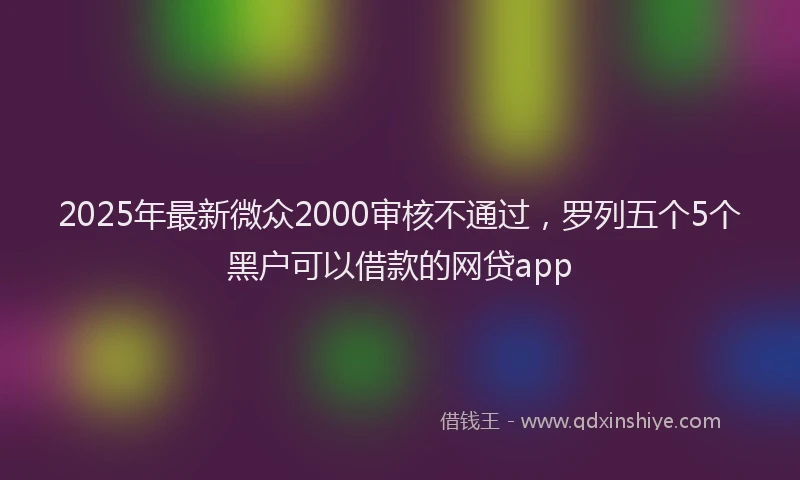 2025年最新微众2000审核不通过，罗列五个5个黑户可以借款的网贷app