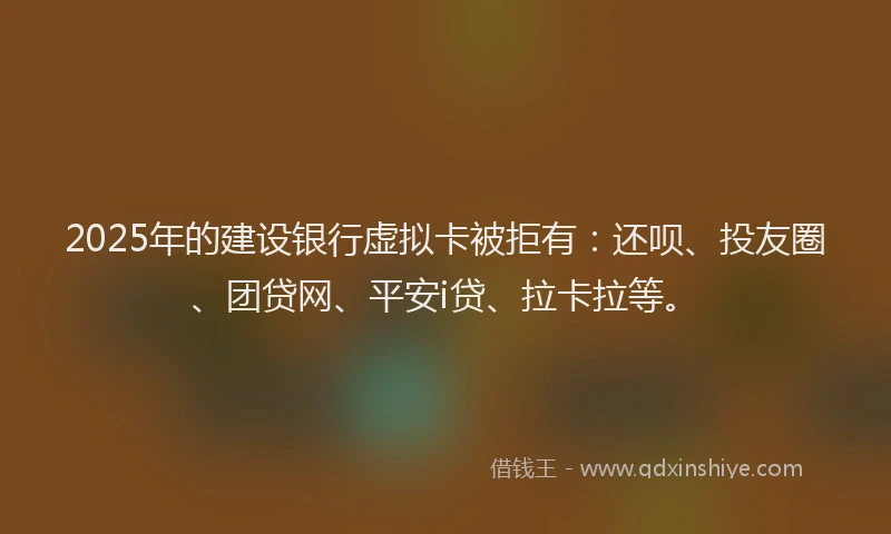 2025年的建设银行虚拟卡被拒有：还呗、投友圈、团贷网、平安i贷、拉卡拉等。