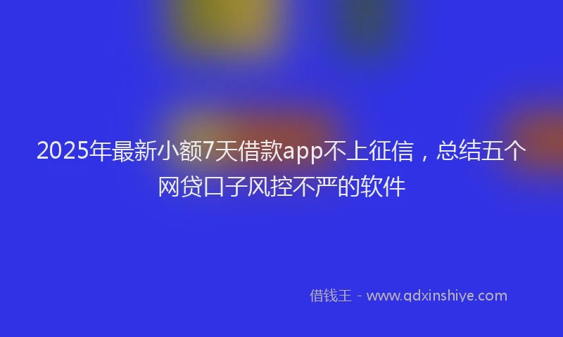 2025年最新小额7天借款app不上征信，总结五个网贷口子风控不严的软件