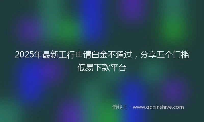 2025年最新工行申请白金不通过，分享五个门槛低易下款平台
