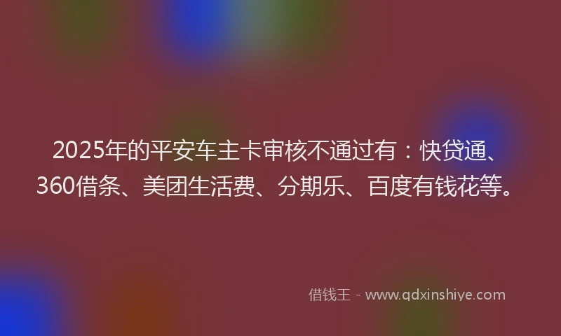 2025年的平安车主卡审核不通过有：快贷通、360借条、美团生活费、分期乐、百度有钱花等。