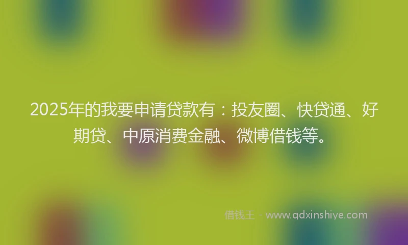2025年的我要申请贷款有：投友圈、快贷通、好期贷、中原消费金融、微博借钱等。