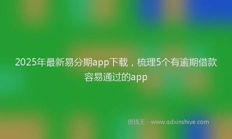 2025年最新易分期app下载，梳理5个有逾期借款容易通过的app