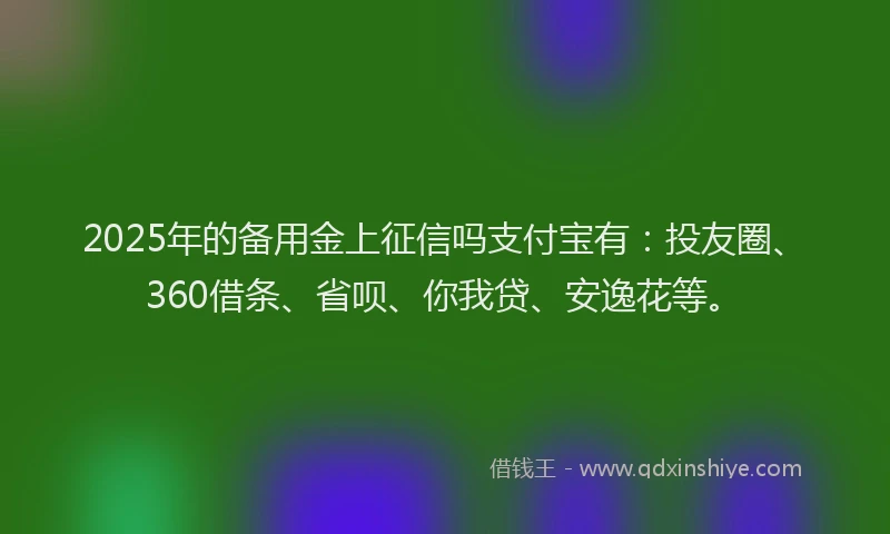2025年的备用金上征信吗支付宝有：投友圈、360借条、省呗、你我贷、安逸花等。