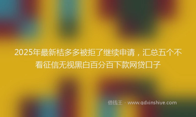 2025年最新桔多多被拒了继续申请，汇总五个不看征信无视黑白百分百下款网贷口子