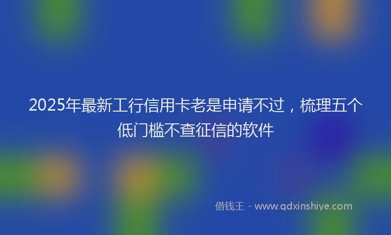 2025年最新工行信用卡老是申请不过，梳理五个低门槛不查征信的软件