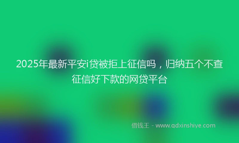 2025年最新平安i贷被拒上征信吗，归纳五个不查征信好下款的网贷平台