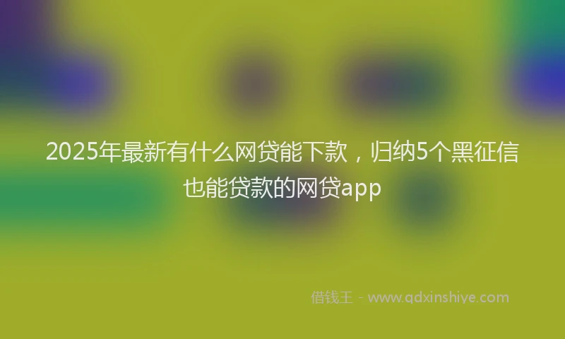 2025年最新有什么网贷能下款，归纳5个黑征信也能贷款的网贷app