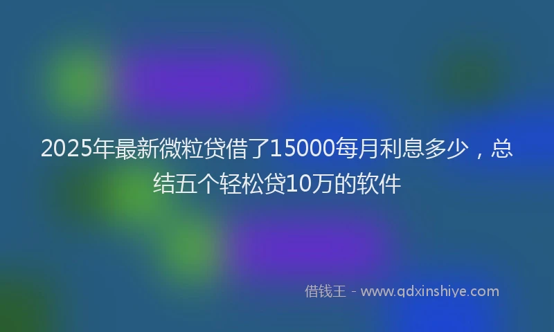 2025年最新微粒贷借了15000每月利息多少，总结五个轻松贷10万的软件
