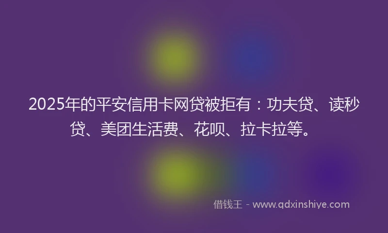 2025年的平安信用卡网贷被拒有：功夫贷、读秒贷、美团生活费、花呗、拉卡拉等。