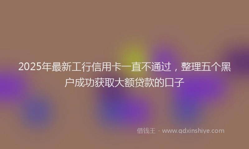 2025年最新工行信用卡一直不通过，整理五个黑户成功获取大额贷款的口子