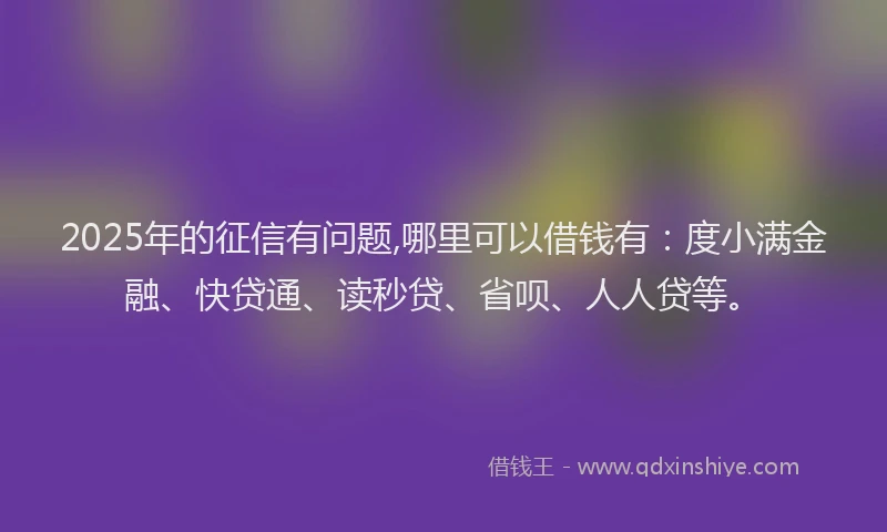 2025年的征信有问题,哪里可以借钱有：度小满金融、快贷通、读秒贷、省呗、人人贷等。