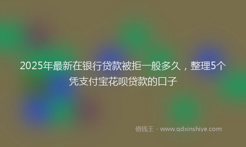 2025年最新在银行贷款被拒一般多久，整理5个凭支付宝花呗贷款的口子