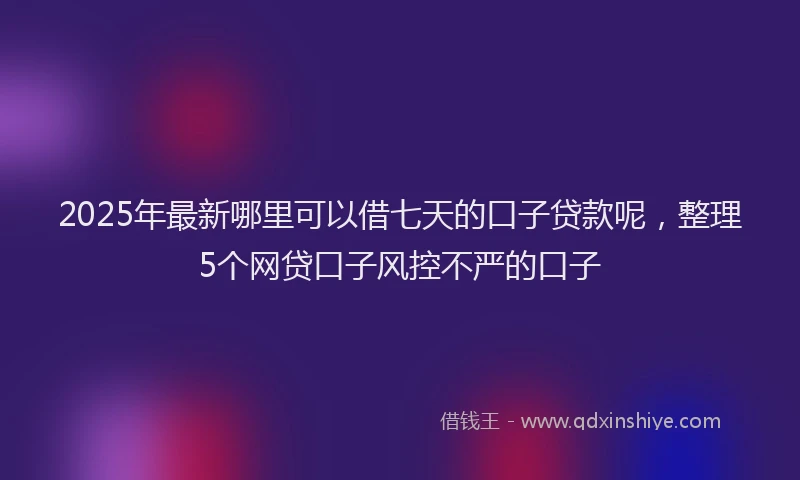 2025年最新哪里可以借七天的口子贷款呢，整理5个网贷口子风控不严的口子
