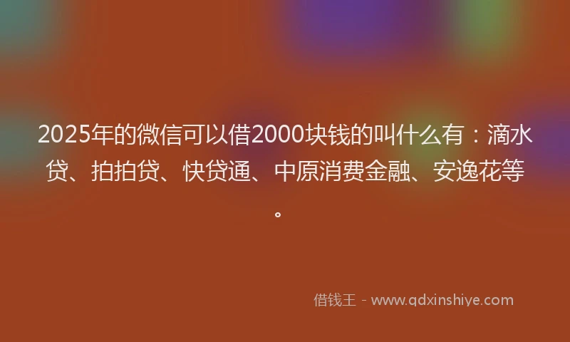 2025年的微信可以借2000块钱的叫什么有：滴水贷、拍拍贷、快贷通、中原消费金融、安逸花等。