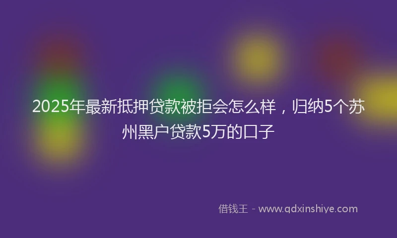 2025年最新抵押贷款被拒会怎么样，归纳5个苏州黑户贷款5万的口子