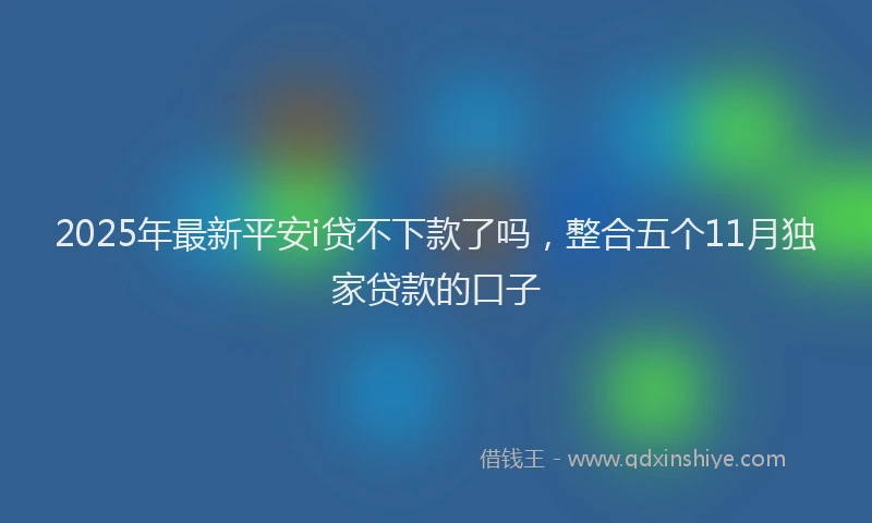 2025年最新平安i贷不下款了吗，整合五个11月独家贷款的口子