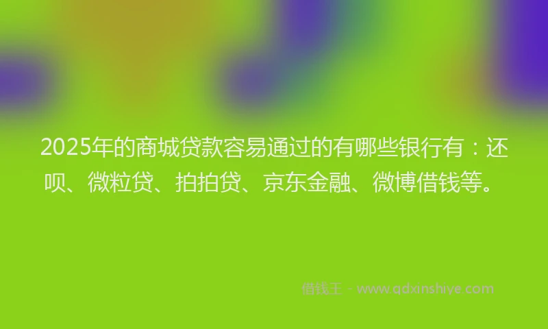 2025年的商城贷款容易通过的有哪些银行有：还呗、微粒贷、拍拍贷、京东金融、微博借钱等。