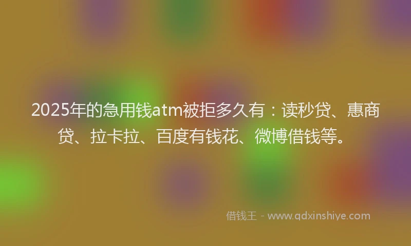 2025年的急用钱atm被拒多久有：读秒贷、惠商贷、拉卡拉、百度有钱花、微博借钱等。